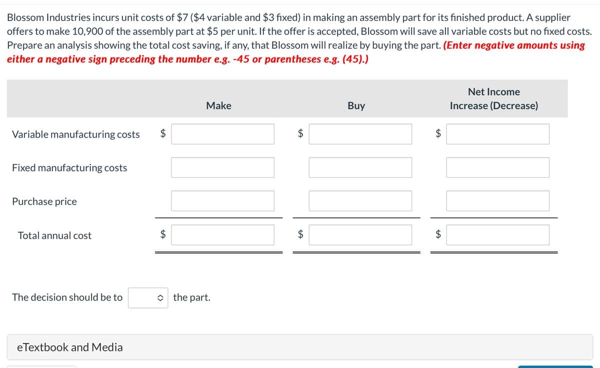 Blossom Industries incurs unit costs of $7 ($4 variable and $3 fixed) in making an assembly part for its finished product. A supplier
offers to make 10,900 of the assembly part at $5 per unit. If the offer is accepted, Blossom will save all variable costs but no fixed costs.
Prepare an analysis showing the total cost saving, if any, that Blossom will realize by buying the part. (Enter negative amounts using
either a negative sign preceding the number e.g. -45 or parentheses e.g. (45).)
Variable manufacturing costs
Fixed manufacturing costs
Purchase price
Total annual cost
The decision should be to
eTextbook and Media
+A
Make
◆ the part.
$
Buy
LA
$
Net Income
Increase (Decrease)