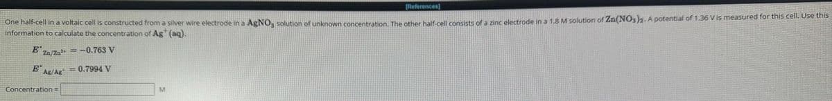 [References]
One half-cell in a voltaic cell is constructed from a silver wire electrode in a AgNO3 solution of unknown concentration. The other half-cell consists of a zinc electrode in a 1.8 M solution of Zn(NO3)2. A potential of 1.36 V is measured for this cell. Use this
information to calculate the concentration of Ag+ (aq).
E Zn/Zn²+ = -0.763 V
0.7994 V
E
Ag/Ag
Concentration =
M