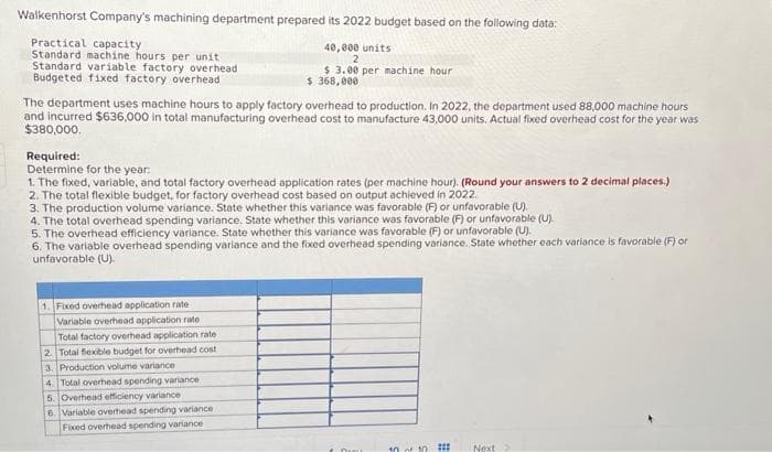 Walkenhorst Company's machining department prepared its 2022 budget based on the following data:
Practical capacity
Standard machine hours per unit
Standard variable factory overhead
Budgeted fixed factory overhead
The department uses machine hours to apply factory overhead to production. In 2022, the department used 88,000 machine hours
and incurred $636,000 in total manufacturing overhead cost to manufacture 43,000 units. Actual fixed overhead cost for the year was
$380,000.
40,000 units
2
$ 3.00 per machine hour
$368,000
Required:
Determine for the year:
1. The fixed, variable, and total factory overhead application rates (per machine hour). (Round your answers to 2 decimal places.)
2. The total flexible budget, for factory overhead cost based on output achieved in 2022.
3. The production volume variance. State whether this variance was favorable (F) or unfavorable (U).
4. The total overhead spending variance. State whether this variance was favorable (F) or unfavorable (U).
5. The overhead efficiency variance. State whether this variance was favorable (F) or unfavorable (U).
6. The variable overhead spending variance and the fixed overhead spending variance. State whether each variance is favorable (F) or
unfavorable (U).
1. Fixed overhead application rate
Variable overhead application rate
Total factory overhead application rate
2. Total flexible budget for overhead cost
3. Production volume variance
4. Total overhead spending variance
5. Overhead efficiency variance
6. Variable overhead spending variance
Fixed overhead spending variance
DELL
10 of 10 ###
Next