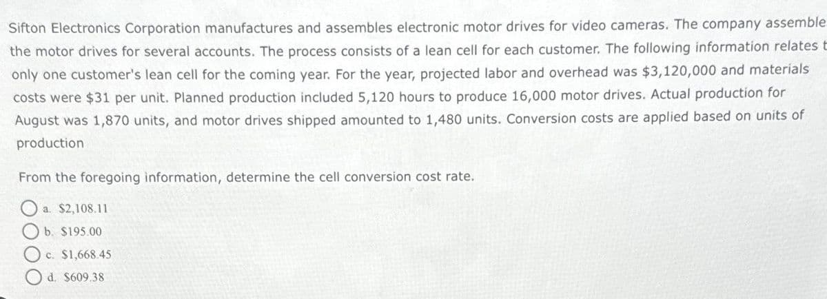 Sifton Electronics Corporation manufactures and assembles electronic motor drives for video cameras. The company assemble.
the motor drives for several accounts. The process consists of a lean cell for each customer. The following information relates t
only one customer's lean cell for the coming year. For the year, projected labor and overhead was $3,120,000 and materials
costs were $31 per unit. Planned production included 5,120 hours to produce 16,000 motor drives. Actual production for
August was 1,870 units, and motor drives shipped amounted to 1,480 units. Conversion costs are applied based on units of
production
From the foregoing information, determine the cell conversion cost rate.
a. $2,108.11
b. $195.00
c. $1,668.45
d. $609.38