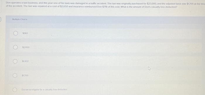 Don operates a taxi business, and this year one of his taxis was damaged in a traffic accident. The tax was originally purchased for $23,000, and the adjusted basis was $1.700 at the time
of the accident. The tax was repaired at a cost of $2.650 and insurance reimbursed Don $718 of this cost. What is the amount of Don's casualty loss deduction?
Mutiple Choice
O
O
O
$982
$2,650
$1932
$1700
Doo in not eligible for a casualty loss deduction
