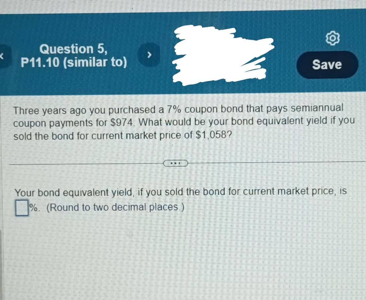 K
Question 5,
P11.10 (similar to)
Save
Three years ago you purchased a 7% coupon bond that pays semiannual
coupon payments for $974. What would be your bond equivalent yield if you
sold the bond for current market price of $1,058?
Your bond equivalent yield, if you sold the bond for current market price, is
%. (Round to two decimal places.)