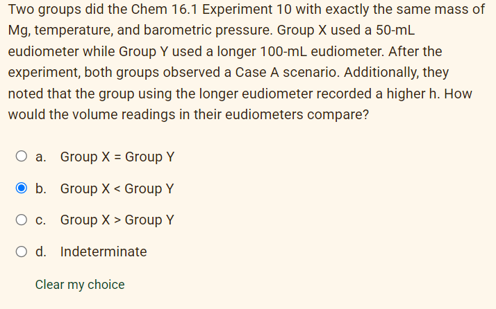 Two groups did the Chem 16.1 Experiment 10 with exactly the same mass of
Mg, temperature, and barometric pressure. Group X used a 50-mL
eudiometer while Group Y used a longer 100-mL eudiometer. After the
experiment, both groups observed a Case A scenario. Additionally, they
noted that the group using the longer eudiometer recorded a higher h. How
would the volume readings in their eudiometers compare?
a. Group X = Group Y
O b.
Group X < Group Y
Ос.
Group X > Group Y
O d.
Indeterminate
Clear my choice
