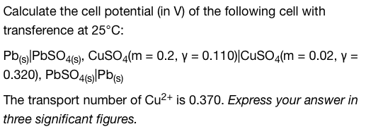 Calculate the cell potential (in V) of the following cell with
transference at 25°C:
Pb(s) PbSO4(s), CuSO4(m = 0.2, y = 0.110) CuSO4(m = 0.02, y =
0.320), PbSO4(s) Pb(s)
The transport number of Cu²+ is 0.370. Express your answer in
three significant figures.
