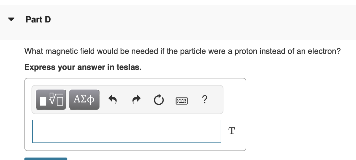 Part D
What magnetic field would be needed if the particle were a proton instead of an electron?
Express your answer in teslas.
VE ΑΣΦ
T