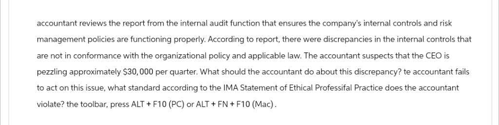 accountant reviews the report from the internal audit function that ensures the company's internal controls and risk
management policies are functioning properly. According to report, there were discrepancies in the internal controls that
are not in conformance with the organizational policy and applicable law. The accountant suspects that the CEO is
pezzling approximately $30,000 per quarter. What should the accountant do about this discrepancy? te accountant fails
to act on this issue, what standard according to the IMA Statement of Ethical Professifal Practice does the accountant
violate? the toolbar, press ALT + F10 (PC) or ALT + FN + F10 (Mac).