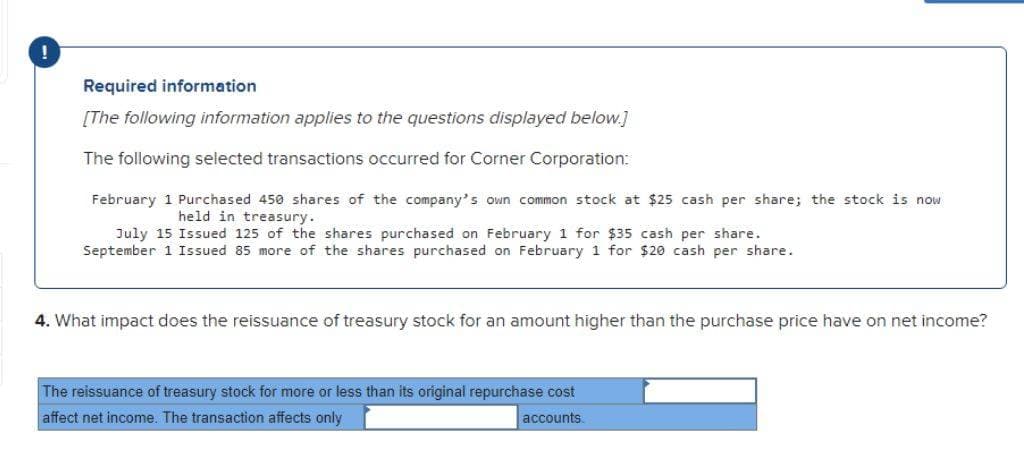 Required information
[The following information applies to the questions displayed below.]
The following selected transactions occurred for Corner Corporation:
February 1 Purchased 450 shares of the company's own common stock at $25 cash per share; the stock is now
held in treasury.
July 15 Issued 125 of the shares purchased on February 1 for $35 cash per share.
September 1 Issued 85 more of the shares purchased on February 1 for $20 cash per share.
4. What impact does the reissuance of treasury stock for an amount higher than the purchase price have on net income?
The reissuance of treasury stock for more or less than its original repurchase cost
affect net income. The transaction affects only
accounts.