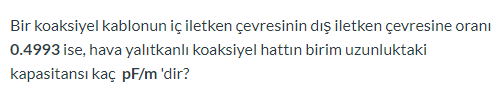 Bir koaksiyel kablonun iç iletken çevresinin dış iletken çevresine oranı
0.4993 ise, hava yalıtkanlı koaksiyel hattın birim uzunluktaki
kapasitansı kaç pF/m 'dir?
