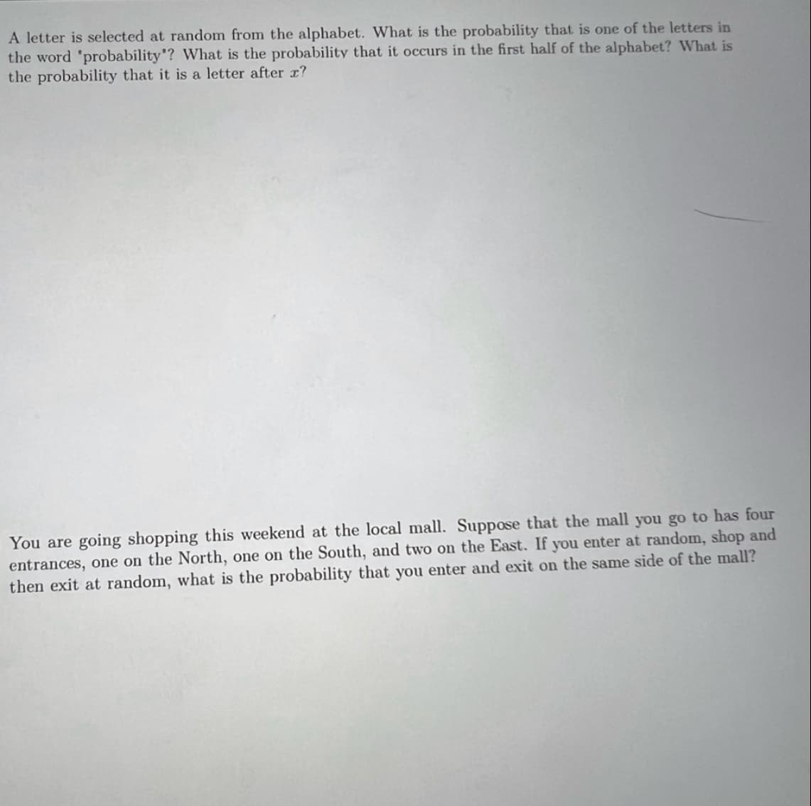 A letter is selected at random from the alphabet. What is the probability that is one of the letters in
the word 'probability"? What is the probability that it occurs in the first half of the alphabet? What is
the probability that it is a letter after x?
You are going shopping this weekend at the local mall. Suppose that the mall you go to has four
entrances, one on the North, one on the South, and two on the East. If you enter at random, shop and
then exit at random, what is the probability that you enter and exit on the same side of the mall?