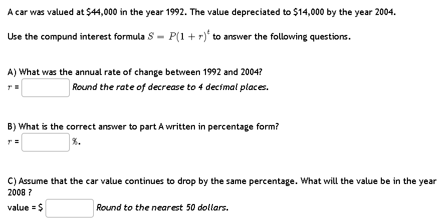A car was valued at $44,000 in the year 1992. The value depreciated to $14,000 by the year 2004.
Use the compund interest formula S
=
P(1 + r) to answer the following questions.
A) What was the annual rate of change between 1992 and 2004?
7 =
Round the rate of decrease to 4 decimal places.
B) What is the correct answer to part A written in percentage form?
7 =
%.
C) Assume that the car value continues to drop by the same percentage. What will the value be in the year
2008 ?
value = $
Round to the nearest 50 dollars.