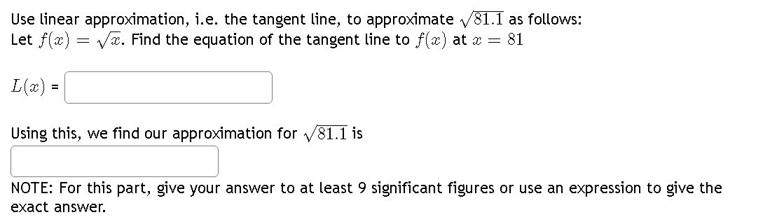 Use linear approximation, i.e. the tangent line, to approximate √81.1 as follows:
√x. Find the equation of the tangent line to f(x) at x = 81
Let f(x):
L(x) =
=
Using this, we find our approximation for √81.1 is
NOTE: For this part, give your answer to at least 9 significant figures or use an expression to give the
exact answer.