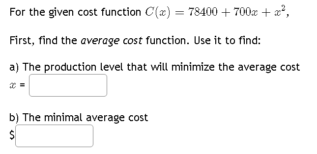For the given cost function C(x) = 78400 + 700x + x²,
First, find the average cost function. Use it to find:
a) The production level that will minimize the average cost
X =
b) The minimal average cost
$