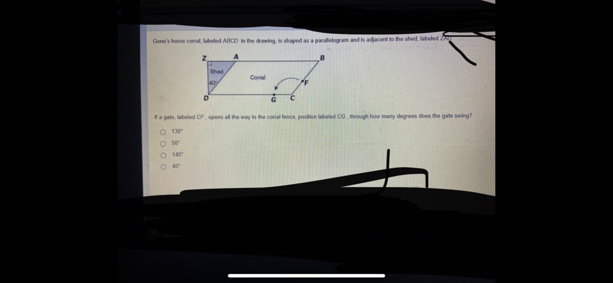 Gene's horse corral, labeled ABCD in the drawing, is shaped as a parallelogram and is adjacent to the shed, labeled ZAD
Shed
Corral
40
D
If a gate, labeled CF, opens all the way to the corral fence, position labeled CG, through how many degrees does the gate swing?
O 130°
O 50°
O 140°
O 40°
o o 0 o
