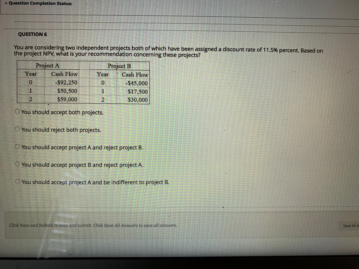 * Question Completion Status:
QUESTION 6
You are considering two independent projects both of which have been assigned a discount rate of 11.5% percent. Based on
the project NPV, what is your recommendation concerning these projects?
Project A
Project B
Year
Cash Flow
Year
Cash Flow
-$92,250
-$45,000
1
$50,500
$59,000
1
$17,500
$30,000
O You should accept both projects.
O You should reject both projects.
O You should accept project A and reject project B.
You should accept project B and reject project A.
O You should accept project A and be indifferent to project B.
Click Save and Submit to save and submit. Click Save AII Answers to save all answers.
Save All A
