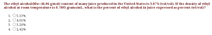 The ethyl alcohol(Mw=46.06 gmol) content of many juice produced in the United Statesis 3.07% (vol/vol). If the den sity of ethyl
alcohol at room temperatureis 0.7893 grams/mL, what isthe percent of ethyl alcohol in juice expressed as percent (wt/vol)?
1. O5.13%
2. O4.01%
3. 03.20%
4. O2.42%
