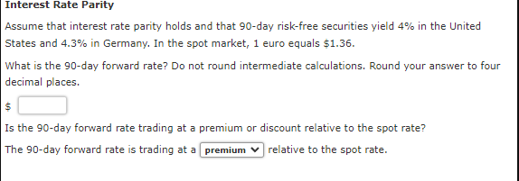 Interest Rate Parity
Assume that interest rate parity holds and that 90-day risk-free securities yield 4% in the United
States and 4.3% in Germany. In the spot market, 1 euro equals $1.36.
What is the 90-day forward rate? Do not round intermediate calculations. Round your answer to four
decimal places.
Is the 90-day forward rate trading at a premium or discount relative to the spot rate?
The 90-day forward rate is trading at a premium
relative to the spot rate.