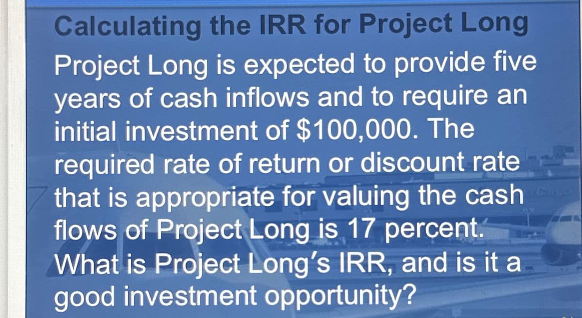 Calculating the IRR for Project Long
Project Long is expected to provide five
years of cash inflows and to require an
initial investment of $100,000. The
required rate of return or discount rate
that is appropriate for valuing the cash be
flows of Project Long is 17 percent.
What is Project Long's IRR, and is it a
good investment opportunity?
24