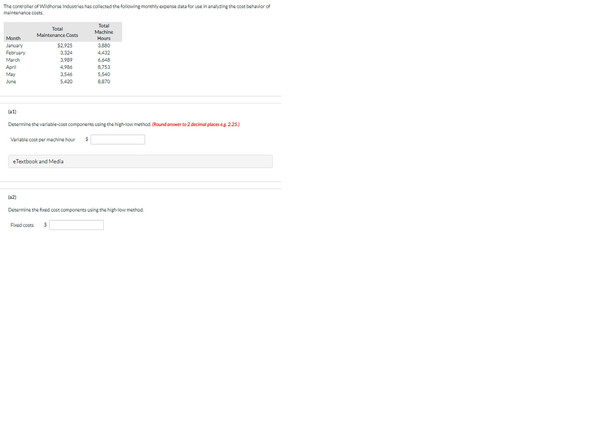 The controller of Wildhorse Industries has collected the following monthly expense data for use in analyzing the cost behavior of
maintenance costs.
Total
Total
Machine
Maintenance Costs
Month
Hours
January
$2,925
3,880
February
3,324
4,432
March
3,989
6,648
April
4,986
8,753
May
3,546
5,540
June
5,420
8,870
(a1)
Determine the variable-cost components using the high-low method. (Round answer to 2 decimal places e.g. 2.25.)
Variable cost per machine hour
eTextbook and Media
(a2)
Determine the fixed cost components using the high-low method.
Fixed costs
