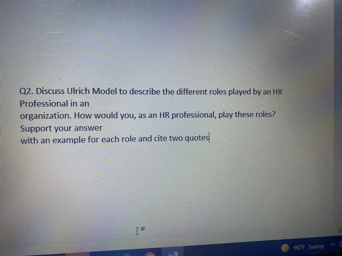 Q2. Discuss Ulrich Model to describe the different roles played by an HR
Professional in an
organization. How would you, as an HR professional, play these roles?
Support your answer
with an example for each role and cite two quotes
96°F Sunny A E
