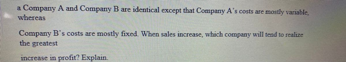 a Company A and Company B are identical except that Company A's costs are mostly variable,
whereas
Company B's costs are mostly fixed. When sales increase, which company will tend to realize
the greatest
increase in profit? Explain.