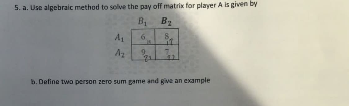 5. a. Use algebraic method to solve the pay off matrix for player A is given by
B1
6
A1
A₂
B₂
8
in
22₁ 22
b. Define two person zero sum game and give an example