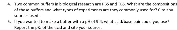 4. Two common buffers in biological research are PBS and TBS. What are the compositions
of these buffers and what types of experiments are they commonly used for? Cite any
sources used.
5. If you wanted to make a buffer with a pH of 9.4, what acid/base pair could you use?
Report the pka of the acid and cite your source.