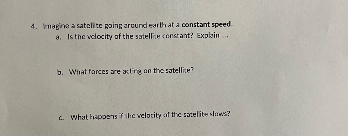4. Imagine a satellite going around earth at a constant speed.
a. Is the velocity of the satellite constant? Explain ...
b. What forces are acting on the satellite?
C. What happens if the velocity of the satellite slows?

