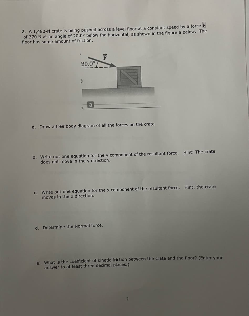 2. A 1,480-N crate is being pushed across a level floor at a constant speed by a force F
of 370 N at an angle of 20.0° below the horizontal, as shown in the figure a below. The
floor has some amount of friction.
20.0°
a
a. Draw a free body diagram of all the forces on the crate.
b. Write out one equation for the y component of the resultant force. Hint: The crate
does not move in the y direction.
Write out one equation for the x component of the resultant force. Hint: the crate
moves in the x direction.
C.
d. Determine the Normal force.
e. What is the coefficient of kinetic friction between the crate and the floor? (Enter vour
answer to at least three decimal places.)
