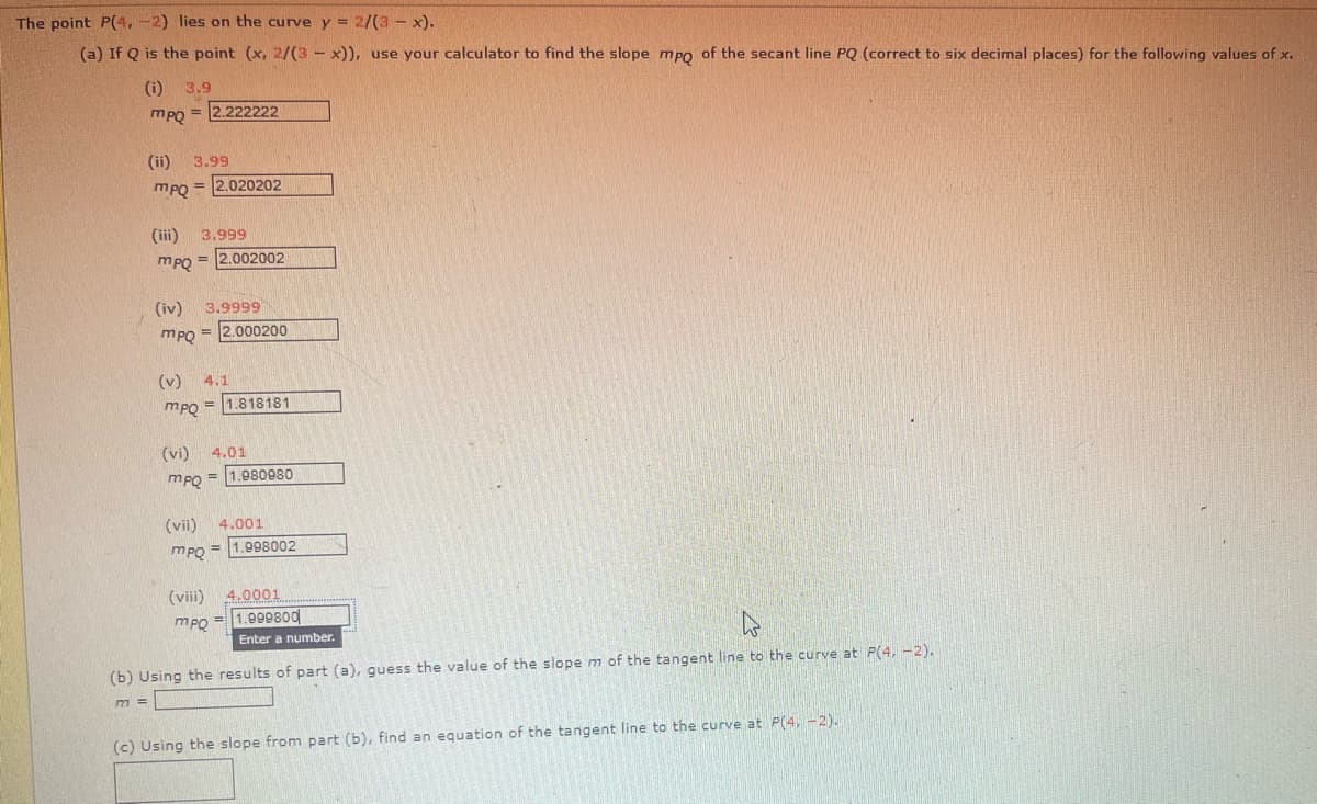 The point P(4,-2) lies on the curve y = 2/(3 - x).
(a) If Q is the point (x, 2/(3x)), use your calculator to find the slope mpo of the secant line PQ (correct to six decimal places) for the following values of x.
(i) 3.9
= 2.222222
mpQ=
(ii)
3.99
mPQ
=2.020202
(iii) 3.999
mpQ
=2.002002
(iv)
3.9999
mpQ=
=2.000200
(v) 4.1
тро=
=1.818181
(vi) 4.01
mpQ=
= 1.980980
(vii) 4.001
MPQ=1.998002
(viii)
4.0001
mpQ
=1.999800
Enter a number.
۵
(b) Using the results of part (a), guess the value of the slope m of the tangent line to the curve at P(4,-2).
M=
(c) Using the slope from part (b), find an equation of the tangent line to the curve at P(4, -2).