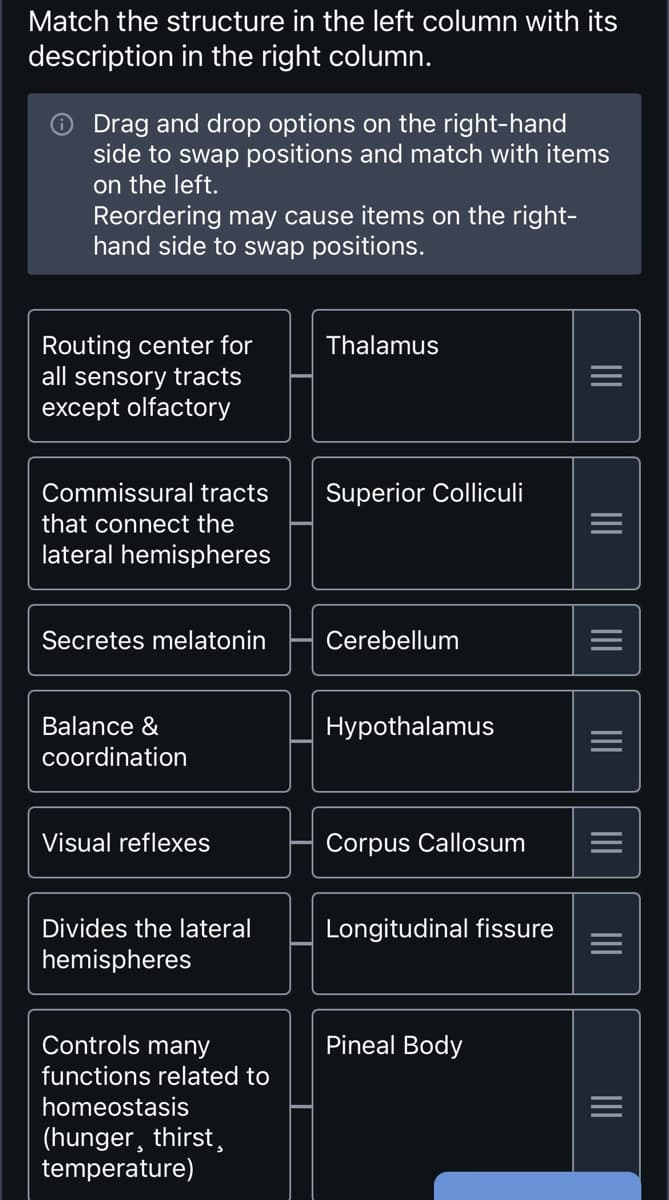 Match the structure in the left column with its
description in the right column.
Drag and drop options on the right-hand
side to swap positions and match with items
on the left.
Reordering may cause items on the right-
hand side to swap positions.
Routing center for
all sensory tracts
except olfactory
Commissural tracts
that connect the
lateral hemispheres
Secretes melatonin
Balance &
coordination
Visual reflexes
Divides the lateral
hemispheres
Controls many
functions related to
homeostasis
(hunger, thirst,
temperature)
Thalamus
Superior Colliculi
Cerebellum
Hypothalamus
Corpus Callosum
Longitudinal fissure
Pineal Body
|||
|||
|||
|||
|||
|||
|||