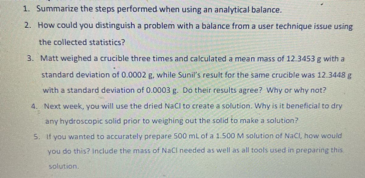 1. Summarize the steps performed when using an analytical balance.
2. How could you distinguish a problem with a balance from a user technique issue using
the collected statistics?
3. Matt weighed a crucible three times and calculated a mean mass of 12.3453 g with a
standard deviation of 0.0002 g, while Sunil's result for the same crucible was 12.3448 g
with a standard deviation of 0.0003 g. Do their results agree? Why or why not?
4. Next week, you will use the dried NaCl to create a solution. Why is it beneficial to dry
any hydroscopic solid prior to weighing out the solid to make a solution?
5. If you wanted to accurately prepare 500 mL of a 1.500 M solution of NaCl, how would
you do this? Include the mass of NaCl needed as well as all tools used in preparing this
solution.