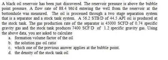 A black oil reservoir has been just discovered. The reservoir pressure is above the bubble
point pressure. A flow rate of 88.4 bbl/d entering the well from the reservoir at the
bottomhole was measured. The oil is processed through a two stage separation system
that is a separator and a stock tank system. A 56.2 STB/D of 44.5 API oil is produced at
the stock tank. The gas production rate of the separator is 45000 SCFD of 0.74 specific
gravity gas and the stock tank produces 7400 SCF/D of 1.2 specific gravity gas. Using
the above data, you are asked to calculate
a. formation volume factor of the oil
b. the solution gas oil ratio
c. which one of the previous answer applies at the bubble point.
d. the density of the stock tank oil
