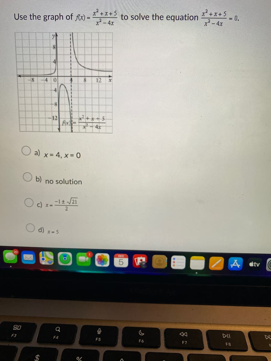 Use the graph of f(x)=
80
F3
-8 -4 0
4
b)
V
8
O
4
-8
$
12
d) x=5
1
n
1
a) x = 4, x = 0
Q
1
F4
4
1
11
c) x=-1± √/21
fix)
no solution
8
x+x+5
4x
%
x²+x+5
x² - 4x
12
16
F5
X
to solve the equation
DEC
5
c
F6
F7
x² + x + 5
x² - 4x
= 0.
A tv
DII
F8
3
F