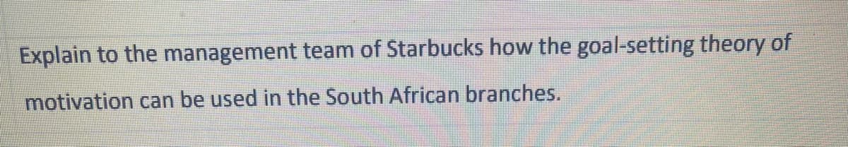 Explain to the management team of Starbucks how the goal-setting theory of
motivation can be used in the South African branches.