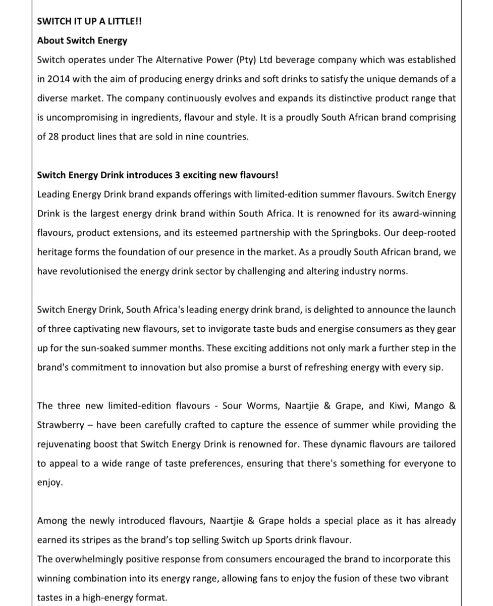 SWITCH IT UP A LITTLE!!
About Switch Energy
Switch operates under The Alternative Power (Pty) Ltd beverage company which was established
in 2014 with the aim of producing energy drinks and soft drinks to satisfy the unique demands of a
diverse market. The company continuously evolves and expands its distinctive product range that
is uncompromising in ingredients, flavour and style. It is a proudly South African brand comprising
of 28 product lines that are sold in nine countries.
Switch Energy Drink introduces 3 exciting new flavours!
Leading Energy Drink brand expands offerings with limited-edition summer flavours. Switch Energy
Drink is the largest energy drink brand within South Africa. It is renowned for its award-winning
flavours, product extensions, and its esteemed partnership with the Springboks. Our deep-rooted
heritage forms the foundation of our presence in the market. As a proudly South African brand, we
have revolutionised the energy drink sector by challenging and altering industry norms.
Switch Energy Drink, South Africa's leading energy drink brand, is delighted to announce the launch
of three captivating new flavours, set to invigorate taste buds and energise consumers as they gear
up for the sun-soaked summer months. These exciting additions not only mark a further step in the
brand's commitment to innovation but also promise a burst of refreshing energy with every sip.
The three new limited-edition flavours Sour Worms, Naartjie & Grape, and Kiwi, Mango &
Strawberry have been carefully crafted to capture the essence of summer while providing the
rejuvenating boost that Switch Energy Drink is renowned for. These dynamic flavours are tailored
to appeal to a wide range of taste preferences, ensuring that there's something for everyone to
enjoy.
Among the newly introduced flavours, Naartjie & Grape holds a special place as it has already
earned its stripes as the brand's top selling Switch up Sports drink flavour.
The overwhelmingly positive response from consumers encouraged the brand to incorporate this
winning combination into its energy range, allowing fans to enjoy the fusion of these two vibrant
tastes in a high-energy format.