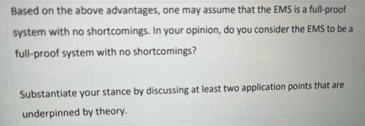 Based on the above advantages, one may assume that the EMS is a full-proof
system with no shortcomings. In your opinion, do you consider the EMS to be a
full-proof system with no shortcomings?
Substantiate your stance by discussing at least two application points that are
underpinned by theory.