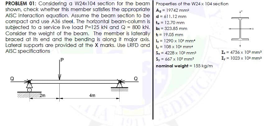 PROBLEM 01: Considering a W24x104 section for the beam Properties of the W24 x 104 section
shown, check whether this member satisfies the appropriate Ag = 19742 mm2
AISC interaction equation. Assume the beam section to be d = 611.12 mm
compact and use A36 steel. The horizontal beam-column is
subjected to a service live load P=125 kN and Q = 800 kN. bi = 323.85 mm
Consider the weight of the beam. The member is laterally t = 19.05 mm
braced at its end and the bending is along it major axis. k = 1290 x 10 mm+
Lateral supports are provided at the X marks. Use LRFD and ly = 108 x 10 mm4
AISC specifications
tw = 12.70 mm
Sx = 4228 x 103 mm3
Sy = 667 x 10° mm
nominal weight = 155 kg/m
Zx = 4736 x 103 mm3
Zy = 1023 x 103 mm3
IP
Q
2m
4m
EDIFICA
