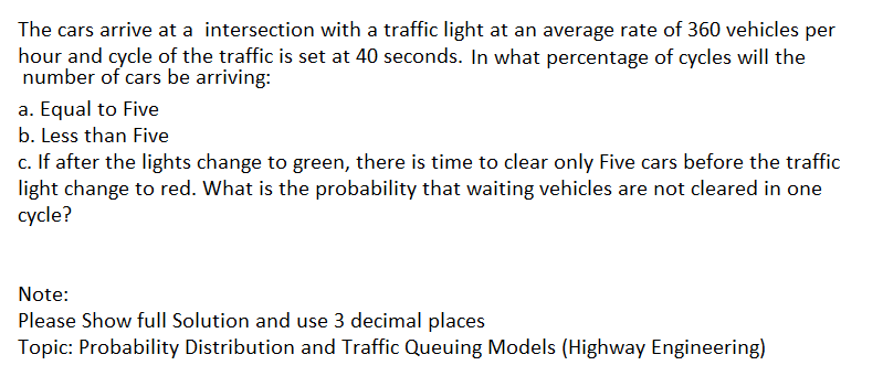 The cars arrive at a intersection with a traffic light at an average rate of 360 vehicles per
hour and cycle of the traffic is set at 40 seconds. In what percentage of cycles will the
number of cars be arriving:
a. Equal to Five
b. Less than Five
c. If after the lights change to green, there is time to clear only Five cars before the traffic
light change to red. What is the probability that waiting vehicles are not cleared in one
cycle?
Note:
Please Show full Solution and use 3 decimal places
Topic: Probability Distribution and Traffic Queuing Models (Highway Engineering)
