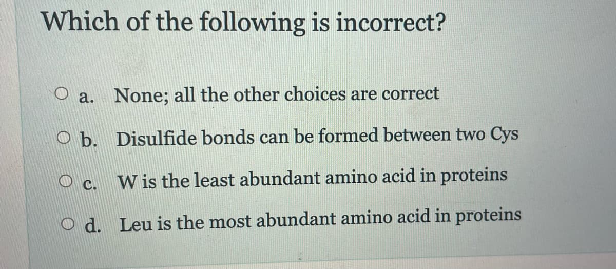 Which of the following is incorrect?
a. None; all the other choices are correct
Ob.
Disulfide bonds can be formed between two Cys
W is the least abundant amino acid in proteins
Od. Leu is the most abundant amino acid in proteins
C.