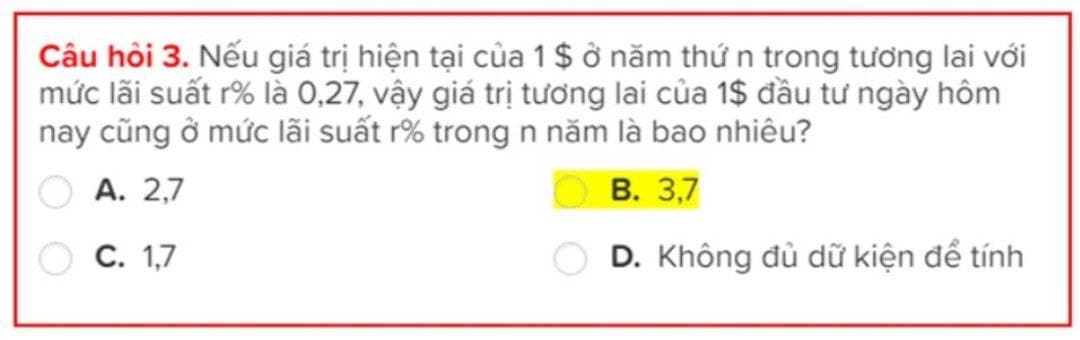 Câu hỏi 3. Nếu giá trị hiện tại của 1 $ ở năm thứ n trong tương lai với
mức lãi suất r% là 0,27, vậy giá trị tương lai của 1$ đầu tư ngày hôm
nay cũng ở mức lãi suất r% trong n năm là bao nhiêu?
A. 2,7
C. 1,7
B. 3,7
D. Không đủ dữ kiện để tính