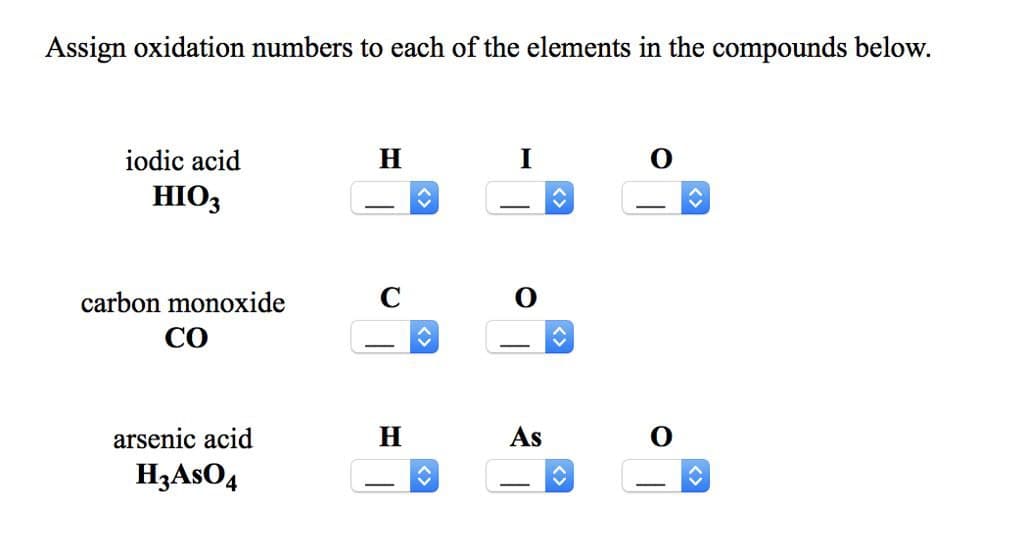 Assign oxidation numbers to each of the elements in the compounds below.
iodic acid
HIO3
H
I
O
carbon monoxide
CO
arsenic acid
H3AsO4
H
<>
As
0