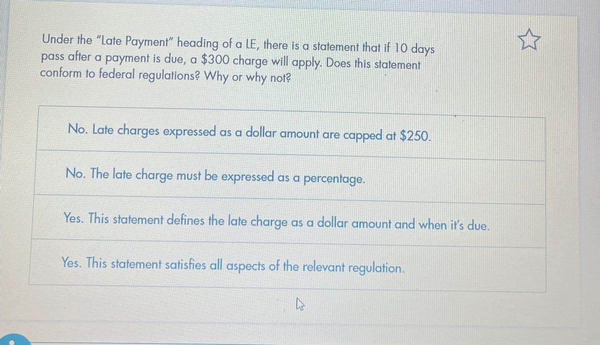 Under the "Late Payment" heading of a LE, there is a statement that if 10 days
pass after a payment is due, a $300 charge will apply. Does this statement
conform to federal regulations? Why or why not?
No. Late charges expressed as a dollar amount are capped at $250.
No. The late charge must be expressed as a percentage.
Yes. This statement defines the late charge as a dollar amount and when it's due.
Yes. This statement satisfies all aspects of the relevant regulation.