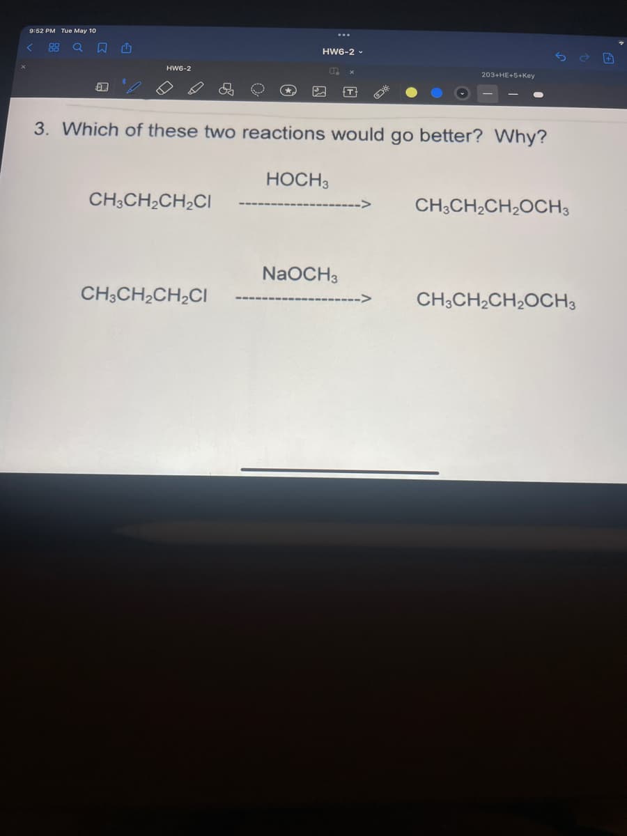 9:52 PM Tue May 10
88
HW6-2 -
HW6-2
203+HE+5+Key
3. Which of these two reactions would go better? Why?
HOCH3
CH3CH2CH2CI
CHCH,CH20CH3
NaOCH3
CH3CH2CH2CI
CH3CH2CH2OCH3
