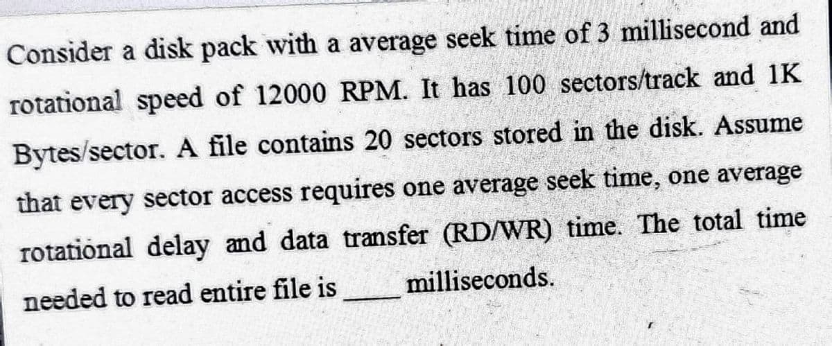 Consider a disk pack with a average seek time of 3 millisecond and
rotational speed of 12000 RPM. It has 100 sectors/track and 1K
Bytes/sector. A file contains 20 sectors stored in the disk. Assume
that every sector access requires one average seek time, one average
rotational delay and data transfer (RD/WR) time. The total time
needed to read entire file is
milliseconds.
