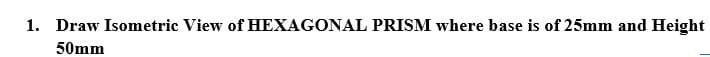 1. Draw Isometric View of HEXAGONAL PRISM where base is of 25mm and Height
50mm
