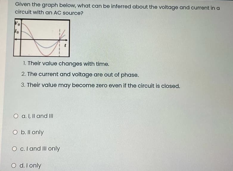 Given the graph below, what can be inferred about the voltage and current in a
circuit with an AC source?
1. Their value changes with time.
2. The current and voltage are out of phase.
3. Their value may become zero even if the circuit is closed.
O a. I, Il and II
O b. Il only
O c.I and III only
O d. I only
