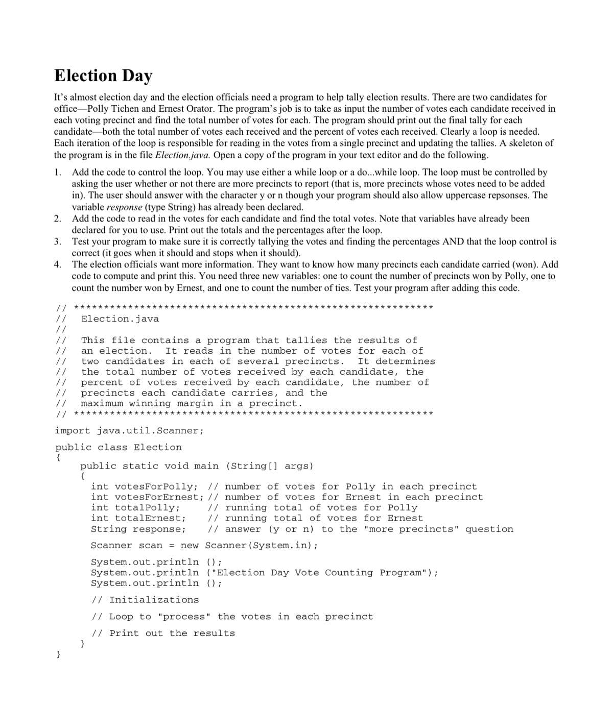 Election Day
It's almost election day and the election officials need a program to help tally election results. There are two candidates for
office Polly Tichen and Ernest Orator. The program's job is to take as input the number of votes each candidate received in
each voting precinct and find the total number of votes for each. The program should print out the final tally for each
candidate-both the total number of votes each received and the percent of votes each received. Clearly a loop is needed.
Each iteration of the loop is responsible for reading in the votes from a single precinct and updating the tallies. A skeleton of
the program is in the file Election.java. Open a copy of the program in your text editor and do the following.
1. Add the code to control the loop. You may use either a while loop or a do...while loop. The loop must be controlled by
asking the user whether or not there are more precincts to report (that is, more precincts whose votes need to be added
in). The user should answer with the character y or n though your program should also allow uppercase repsonses. The
variable response (type String) has already been declared.
2. Add the code to read in the votes for each candidate and find the total votes. Note that variables have already been
declared for you to use. Print out the totals and the percentages after the loop.
3. Test your program to make sure it is correctly tallying the votes and finding the percentages AND that the loop control is
correct (it goes when it should and stops when it should).
4. The election officials want more information. They want to know how many precincts each candidate carried (won). Add
code to compute and print this. You need three new variables: one to count the number of precincts won by Polly, one to
count the number won by Ernest, and one to count the number of ties. Test your program after adding this code.
//
Election.java
//
//
//
This file contains a program that tallies the results of
an election.
It reads in the number of votes for each of
//
two candidates in each of several precincts.
It determines
//
//
//
//
the total number of votes received by each candidate, the
percent of votes received by each candidate, the number of
precincts each candidate carries, and the
maximum winning margin in a precinct.
//
***********
*****
import java.util.Scanner;
public class Election
{
public static void main (String [] args)
{
int votesForPolly; // number of votes for Polly in each precinct
int votesForErnest; // number of votes for Ernest in each precinct
int totalPolly;
int totalErnest;
// running total of votes for Polly
// running total of votes for Ernest
// answer (y or n) to the "more precincts" question
String response;
Scanner scan = new Scanner(System.in);
System.out.println ();
System.out.println ("Election Day Vote Counting Program");
System.out.println ();
// Initializations
// Loop to "process" the votes in each precinct
// Print out the results
}
}
