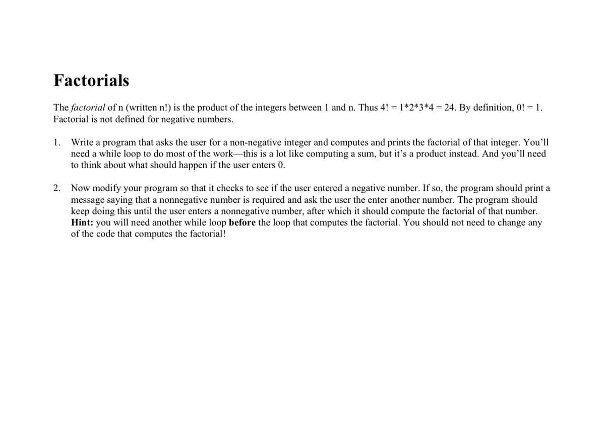 Factorials
The factorial of n (written n!) is the product of the integers between 1 and n. Thus 4! = 1*2*3*4 = 24. By definition, 0! = 1.
Factorial is not defined for negative numbers.
Write a program that asks the user for a non-negative integer and computes and prints the factorial of that integer. You'll
need a while loop to do most of the work-this is a lot like computing a sum, but it's a product instead. And you'll need
to think about what should happen if the user enters 0.
1.
2. Now modify your program so that it checks to see if the user entered a negative number. If so, the program should print a
message saying that a nonnegative number is required and ask the user the enter another number. The program should
keep doing this until the user enters a nonnegative number, after which it should compute the factorial of that number.
Hint: you will need another while loop before the loop that computes the factorial. You should not need to change any
of the code that computes the factorial!
