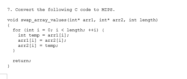 7. Convert the following C code to MIPS.
void swap_array_values (int* arrl, int* arr2, int length)
{
}
for (int i =
0; i < length; ++i) {
int temp = arrl [i];
arrl [i] = arr2 [i];
arr2 [i] = temp;
}
return;