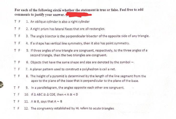 For each of the following circle whether the statement is true or false. Feel free to add
comments to justify your answer.
1. An oblique cylinder is also a right cylinder
2. A right prism has lateral faces that are all rectangles.
3. The angle bisector is the perpendicular bisector of the opposite side of any triangle.
4. If a shape has vertical line symmetry, then it also has point symmetry.
5. If three angles of one triangle are congruent, respectively, to the three angles of a
second triangle, then the two triangles are congruent.
6. Objects that have the same shape and size are denoted by the symbol -
7. A planar pattern used to construct a polyhedron is call a net.
8. The height of a pyramid is determined by the length of the line segment from the
apex to the plane of the base that is perpendicular to the plane of the base.
9. In a parallelogram, the angles opposite each other are congruent.
10. If A ABC A CDE, then <A = <D
TF
TF
TF
TF
TF
TF
TF
TF
TF
TF
TF 11. A B, says that A ~ B
TF 12. The congruency established by HL refers to acute triangles.